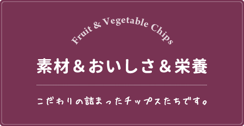 素材＆おいしさ＆栄養こだわりの詰まったチップスたちです